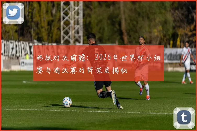 终极对决前瞻：2026年世界杯小组赛与淘汰赛对阵深度揭秘
