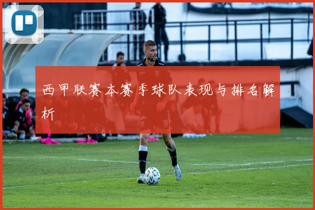 西甲联赛本赛季球队表现与排名解析